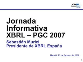 Madrid, 23 de febrero de 2009 Jornada Informativa  XBRL – PGC 2007 Sebastián Muriel Presidente de XBRL España 