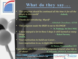 What do they say….. ‘ This program should be continued all the time & for all the people in this world’   - Ashesh, PRRMEC.  ‘ Thanks for introducing  Myself’  … Abhishek Choudhary. KITSR ‘ This program made the BUD in me to FLOWER’ N. Padmaja, Sri Devi WEC ‘ I have enjoyed a lot in these 3 days & still learned so many things’  -  Rahat Parveen, DMIM . ‘ Your motivation to build our Career , Gave inspiration to us, to fight like a warrior -S. Navya, Swarnandhra CET   ‘ I am reborn after this wonderful program & learnt what life is all about’  - E. Priyanka, JNTUCE, Anantapur. Over 2000 students have experienced similar feelings, In the last 5 years! 