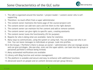 Some Characteristics of the GLC suite The LMS is organized around the teacher / project leader / content owner who is self-supporting Therefore: no much effort from a super administrator The content owner maintains the home page of the course/project/unit The content owner can add new users and link them to the right domain The content owner can maintain his/her content and add or remove content The content owner can give rights to specific users, creating assistants The content owner tunes the functionality (fit for purpose) Reports for who is doing what are available. Same for statistics Many ways to communicate, using the system or using mail. You can always see who is on-line. You can leave messages to individuals or groups. Look into profiles. In the Groups / Portfolio’s there is always an owner / administrator who can manage access and can give privileges. (No one else, even not the super-admin. can look into the groups or personnel portfolio’s without being invited) Many automated notifications are available Library with Blog function and version management The platform is scalable and secure and easy to enhance with additional functions Advanced search on people and on content (browse and per group library) 07-06-09 
