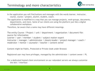 Terminology and more characteristics In the application you will find buttons and messages with the words learner, instructor, course, course / project, alumni, student, coach. The application is modified in a way that you can manage projects, work-groups, documents, departments, and more. Some of our clients are using the platform just like a digital collaborative workplace. Therefore, be aware that a name may have different meanings. 07-06-09 The entity Course / Project / unit / department / organization / document file: source for information Learner / user / member / student / subject matter expert Instructor / manager / administrator / (team)-leader / project manager / coach / moderator / mentor / counselor / teacher / content owner Content might be Public, Protected or Private (look under Browse) Registered user may have privileges, managed by the administrator / content owner / PL For a dedicated hosted client environment on our redundant servers we always customize the skin / interface 