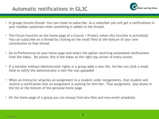 Automatic notifications in GL3C In groups forums thread. You can chose to subscribe. As a subsciber you will get a notifications in your mailbox (external) when something is added to the thread. The Forum function on the home page of a Course / Project (when this function is activated). You can subscribe on a thread by clicking on the small field at the bottum of your new contribution to that thread Go to Preferences on your home page and select the option receiving automated notifications from the Inbox.  Be aware: this is the Inbox at the right top corner of every screen If a member without Administrator rights in a group adds a new file, he/she can click a small field to notify the Administrator a new file was uploaded When an Instructor attaches an assignment to a student under Assignments, that student will receive a notification that an assignment is waiting for him/her. That assignment  also shows in the list at the bottom of the personal home page On the home page of a group you can always find new files and new event schedules 07-06-09 