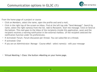 Communication options in GL3C (1) From the home-page of a project or course Click on Members, select the name, open the profile and send a mail,  Click in the right top of the screen on Inbox. Find at the left top side “Send Message”. Search by name, select the right name(s) from the list. Add to Recipient. Start the message. Click on Send at the bottom. This mail goes to the Inbox of the recipients (inside this application, save) and the recipient receives a warning notification in the external mailbox. (If the recipient selected the notification function under his preferences). If Activated: Forum. Forum discussion per thread. You can subscribe on a thread.  If activated: Chat If you are an Administrator: Manage – Course eMail – select name(s) – edit your message Virtual Meeting / -Class: the button vMeeting on your home page. 07-06-09 