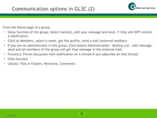 Communication options in GL3C (2) From the Home-page of a group Inbox function of the group. Select name(s), edit your message and send. !! they will NOT receive a notification. Click on Members, select a name, get the profile, send a mail (external mailbox)  If you are an administrator in this group: Click button Administration – Mailing List – edit message – send and all members of the group will get that message in the external mail. Forum(s): Forum discussion with notification on a thread if you subscribe on that thread. Chat function Library: files in Folders. Revisions, Comments 07-06-09 