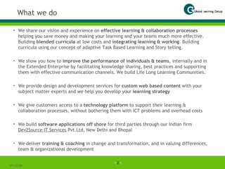 What we do We share our vision and experience on  effective learning & collaboration processes  helping you save money and making your learning and your teams much more effective. Building  blended curricula  at low costs and  integrating learning & working . Building curricula using our concept of adaptive Task Based Learning and Story telling. We show you how to  improve the performance of individuals & teams , internally and in the Extended Enterprise by facilitating knowledge sharing, best practices and supporting them with effective communication channels. We build Life Long Learning Communities. We provide design and development services for  custom web based content  with your subject matter experts and we help you develop your  learning strategy We give customers access to a  technology platform  to support their learning & collaboration processes, without bothering them with ICT problems and overhead costs We build  software applications off shore  for third parties through our Indian firm  Dev2Source IT Services  Pvt.Ltd, New Delhi and Bhopal We deliver  training & coaching  in change and transformation, and in valuing differences, team & organizational development 07-06-09 