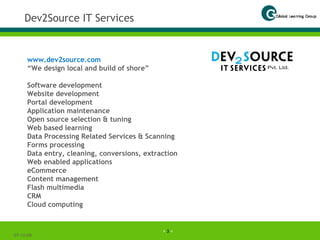 Dev2Source IT Services 07-06-09 www.dev2source.com   “ We design local and build of shore” Software development Website development Portal development Application maintenance Open source selection & tuning Web based learning Data Processing Related Services & Scanning Forms processing Data entry, cleaning, conversions, extraction Web enabled applications eCommerce Content management Flash multimedia CRM Cloud computing 