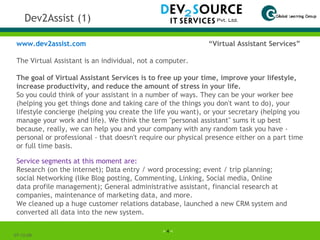 Dev2Assist (1) 07-06-09 www.dev2assist.com   “Virtual Assistant Services” The Virtual Assistant is an individual, not a computer.   The goal of Virtual Assistant Services is to free up your time, improve your lifestyle, increase productivity, and reduce the amount of stress in your life. So you could think of your assistant in a number of ways. They can be your worker bee (helping you get things done and taking care of the things you don't want to do), your lifestyle concierge (helping you create the life you want), or your secretary (helping you manage your work and life). We think the term "personal assistant" sums it up best because, really, we can help you and your company with any random task you have - personal or professional - that doesn't require our physical presence either on a part time or full time basis. Service segments at this moment are: Research (on the internet); Data entry / word processing; event / trip planning; social Networking (like Blog posting, Commenting, Linking, Social media, Online data profile management); General administrative assistant, financial research at companies, maintenance of marketing data, and more. We cleaned up a huge customer relations database, launched a new CRM system and converted all data into the new system. 