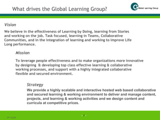 What drives the Global Learning Group? Vision We believe in the effectiveness of Learning by Doing, learning from Stories and working on the job. Task focused, learning in Teams, Collaborative Communities, and in the integration of learning and working to improve Life Long performance. 07-06-09 Strategy We provide a highly scalable and interactive hosted web based collaborative and secured learning & working environment to deliver and manage content, projects, and learning & working activities and we design content and curricula at competitive prices. Mission To leverage people effectiveness and to make organizations more innovative   by designing  & developing top class effective learning & collaborative working processes, and support with a highly integrated collaborative flexible and secured environment. 