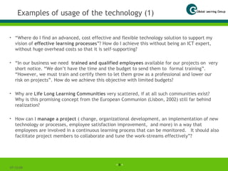 Examples of usage of the technology (1) “ Where do I find an advanced, cost effective and flexible technology solution to support my vision of  effective learning processes ”? How do I achieve this without being an ICT expert, without huge overhead costs so that it is self-supporting?  “ In our business we need  trained and qualified employees  available for our projects on  very short notice. “We don’t have the time and the budget to send them to  formal training”. “However, we must train and certify them to let them grow as a professional and lower our risk on projects”. How do we achieve this objective with limited budgets?   Why are  Life Long Learning Communities  very scattered, if at all such communities exist?  Why is this promising concept from the European Communion (Lisbon, 2002) still far behind realization? How can I  manage a project  ( change, organizational development, an implementation of new technology or processes, employee satisfaction improvement,  and more) in a way that employees are involved in a continuous learning process that can be monitored.  It should also facilitate project members to collaborate and tune the work-streams effectively”?   07-06-09 