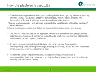How the platform is used…(2) 1- Effective learning processes like a path, making deliverables, getting feedback, working in small teams. Task based, adaptive, personalized, stories, cases, articles. The integration of formal & informal learning. A collaborative process “ I never teach my pupils; I only attempt to provide the conditions in which they can learn”  Albert Einstein Informal learning and working in a digital workplace.   Project teams, units, peer-groups 2-   The Just-In-Time and Just for Me approach. Middle size companies and project driven organizations. Coaching & mentoring in addition to small relevant learning objects like assessments, stories, reports, and cases 3- An open environment building all kinds of Life Long Learning Communities. Accomplishing tasks, sharing knowledge, helping & coaching, access to sites, databases (with content), experts, collaborative tools 5- Platform to support implementations, change processes, collaboration & communication, involving employees, getting feedback (anonymous also), monitoring, building the (re-usable) library 07-06-09 