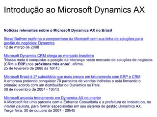 Introdução ao Microsoft Dynamics AX Noticias relevantes sobre o Microsoft Dynamics AX no Brasil   Steve Ballmer reafirma o compromisso da Microsoft com sua linha de soluções para gestão de negócios: Dynamics 12 de março de 2008   Microsoft Dynamics CRM chega ao mercado brasileiro "Nossa meta é conquistar a posição de liderança neste mercado de soluções de negócios (CRM e  ERP ) nos  próximos três anos ", afirma. 25 de fevereiro de 2008 às 16h13   Microsoft Brasil é 2ª subsidiária que mais cresce em faturamento com ERP e CRM A empresa pretende conquistar 70 parceiros de vendas indiretas e está firmando o primeiro acordo com um distribuidor de Dynamics no País. 08 de novembro de 2007 - 10h13   Microsoft anuncia treinamento em Dynamics AX no interior A Microsoft fez uma parceria com a Enhance Consultoria e a prefeitura de Indaiatuba, no interior paulista, para formar especialistas em seu sistema de gestão Dynamics AX.  Terça-feira, 30 de outubro de 2007 - 20h45 