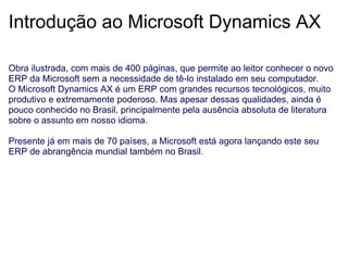 Introdução ao Microsoft Dynamics AX Obra ilustrada, com mais de 400 páginas, que permite ao leitor conhecer o novo ERP da Microsoft sem a necessidade de tê-lo instalado em seu computador. O Microsoft Dynamics AX é um ERP com grandes recursos tecnológicos, muito produtivo e extremamente poderoso. Mas apesar dessas qualidades, ainda é pouco conhecido no Brasil, principalmente pela ausência absoluta de literatura sobre o assunto em nosso idioma.   Presente já em mais de 70 países, a Microsoft está agora lançando este seu ERP de abrangência mundial também no Brasil. 