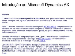 Introdução ao Microsoft Dynamics AX Prefácio   O prefácio da obra é de  Henrique Diniz Mascarenhas , que gentilmente aceitou a missão de nos privilegiar com algumas palavras sobre um tema do qual ele conhece como poucos.   Após 17 anos no comando da área de tecnologia da  RM SISTEMAS , sempre inovando e liderando em um mercado extremamente competitivo, Henrique Mascarenhas fala com propriedade sobre o mercado de softwares de gestão, no qual a RM SISTEMAS se tornou referência nacional.   Formado em ciência da computação pela UFMG, por 17 anos Henrique Mascarenhas atuou como vice-presidente de Tecnologia da  RM SISTEMAS , e foi também vice-presidente de Inovação e Tecnologia do Grupo   TOTVS .   Como fundador e primeiro presidente do capítulo Brasil da  International Association of Microsoft Partners - IAMCP -  hoje membro honorário, e  presidente do Comitê de Tecnologia da Informação da Câmara de Comércio Brasil-Índia , Henrique Mascarenhas deu também sua contribuição pessoal para a evolução da Tecnologia da Informação no Brasil.   