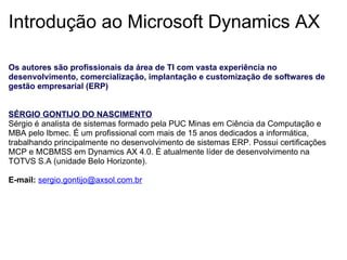 Introdução ao Microsoft Dynamics AX Os autores são profissionais da área de TI com vasta experiência no desenvolvimento, comercialização, implantação e customização de softwares de gestão empresarial (ERP)      SÉRGIO GONTIJO DO NASCIMENTO Sérgio é analista de sistemas formado pela PUC Minas em Ciência da Computação e MBA pelo Ibmec. É um profissional com mais de 15 anos dedicados a informática, trabalhando principalmente no desenvolvimento de sistemas ERP. Possui certificações MCP e MCBMSS em Dynamics AX 4.0. É atualmente líder de desenvolvimento na TOTVS S.A (unidade Belo Horizonte).   E-mail:   [email_address]     