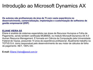 Introdução ao Microsoft Dynamics AX Os autores são profissionais da área de TI com vasta experiência no desenvolvimento, comercialização, implantação e customização de softwares de gestão empresarial (ERP)      ELIANE VIEIRA SÁ Eliane é analista de sistemas especialista nas áreas de Recursos Humanos e Folha de Pagamento, sendo também certificada MCBMSS, no módulo Microsoft Dynamics AX 4.0 Human Resource Management. É formada em Ciência da Computação pela Universidade Federal de Viçosa, possuindo 14 anos de experiência profissional. Atualmente trabalha na TOTVS S.A. como responsável pelo desenvolvimento de seu motor de cálculos de folha de pagamento .NET, 100% OO.    E-mail:   [email_address]   