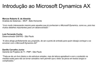 Introdução ao Microsoft Dynamics AX Marcos Roberto S. de Almeida Analista de Sistemas – MCP - Belo Horizonte “Livro muito interessante mesmo para aqueles que já conheciam o Microsoft Dynamics, como eu, pois traz muitos detalhes importantes para um desenvolvedor.”     Luiz Fernando Cunha Desenvolvedor SAP/R3 - São Paulo “A obra atinge perfeitamente seu propósito, de ser a porta de entrada para quem deseja começar a se envolver com o Microsoft Dynamics AX”   Danillo Carvalho Junior Gerente de Projetos de TI - PMP - São Paulo “Trata-se de um livro básico e de estrutura simples, mas de leitura agradável e com o conteúdo na medida exata para não se tornar cansativo nem permitir que o leitor se perca em textos longos e complicados.” 