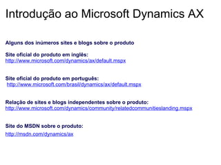 Introdução ao Microsoft Dynamics AX Alguns dos inúmeros sites e blogs sobre o produto   Site oficial do produto em inglês: http://www.microsoft.com/dynamics/ax/default.mspx       Site oficial do produto em português:   http://www.microsoft.com/brasil/dynamics/ax/default.mspx       Relação de sites e blogs independentes sobre o produto: http://www.microsoft.com/dynamics/community/relatedcommunitieslanding.mspx       Site do MSDN sobre o produto: http://msdn.com/dynamics/ax   