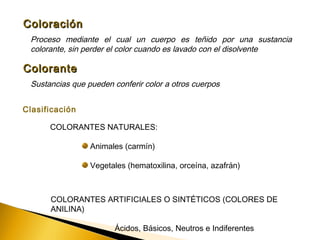 ColoraciónColoración
Proceso mediante el cual un cuerpo es teñido por una sustancia
colorante, sin perder el color cuando es lavado con el disolvente
ColoranteColorante
Sustancias que pueden conferir color a otros cuerpos
Clasificación
COLORANTES NATURALES:
Animales (carmín)
Vegetales (hematoxilina, orceína, azafrán)
COLORANTES ARTIFICIALES O SINTÉTICOS (COLORES DE
ANILINA)
Ácidos, Básicos, Neutros e Indiferentes
 