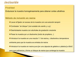 Finalidad
Endurecer la muestra homogéneamente para obtener cortes ultrafinos
Método de inclusión en resina
Lavar el fijador en exceso de la muestra con una solución tampón
Contrastar “en bloque” (con acetato de uranilo, p. ej.)
Deshidratarla muestra con alcoholes de gradación creciente
Pasar la muestra por un disolvente (óxido de propileno...)
Introducir la muestra en una mezcla 1:1 de resina y disolvente a temperatura
ambiente para que la muestra se embeba de resina
Introducir la muestra en resina pura [en una cápsula de gelatina o plástico] a 60oC
para que polimerice y forme un bloque de resina que contenga la muestra
Finalidad
Endurecer la muestra homogéneamente para obtener cortes ultrafinos
Método de inclusión en resina
Lavar el fijador en exceso de la muestra con una solución tampón
Contrastar “en bloque” (con acetato de uranilo, p. ej.)
Deshidratarla muestra con alcoholes de gradación creciente
Pasar la muestra por un disolvente (óxido de propileno...)
Introducir la muestra en una mezcla 1:1 de resina y disolvente a temperatura
ambiente para que la muestra se embeba de resina
Introducir la muestra en resina pura [en una cápsula de gelatina o plástico] a 60oC
para que polimerice y forme un bloque de resina que contenga la muestra
 
