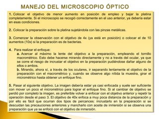 1. Colocar el objetivo de menor aumento en posición de empleo y bajar la platina
completamente. Si el microscopio se recogió correctamente en el uso anterior, ya debería estar
en esas condiciones.
2. Colocar la preparación sobre la platina sujetándola con las pinzas metálicas.
3. Comenzar la observación con el objetivo de 4x (ya está en posición) o colocar el de 10
aumentos (10x) si la preparación es de bacterias.
4.  Para realizar el enfoque:
a. Acercar al máximo la lente del objetivo a la preparación, empleando el tornillo
macrométrico. Esto debe hacerse mirando directamente y no a través del ocular, ya que
se corre el riesgo de incrustar el objetivo en la preparación pudiéndose dañar alguno de
ellos o ambos.
b. Mirando, ahora sí, a través de los oculares, ir separando lentamente el objetivo de la
preparación con el macrométrico y, cuando se observe algo nítida la muestra, girar el
micrométrico hasta obtener un enfoque fino.
5. Pasar al siguiente objetivo. La imagen debería estar ya casi enfocada y suele ser suficiente
con mover un poco el micrométrico para lograr el enfoque fino. Si al cambiar de objetivo se
perdió por completo la imagen, es preferible volver a enfocar con el objetivo anterior y repetir la
operación desde el paso 3. El objetivo de 40x enfoca a muy poca distancia de la preparación y
por ello es fácil que ocurran dos tipos de percances: incrustarlo en la preparación si se
descuidan las precauciones anteriores y mancharlo con aceite de inmersión si se observa una
preparación que ya se enfocó con el objetivo de inmersión.
1. Colocar el objetivo de menor aumento en posición de empleo y bajar la platina
completamente. Si el microscopio se recogió correctamente en el uso anterior, ya debería estar
en esas condiciones.
2. Colocar la preparación sobre la platina sujetándola con las pinzas metálicas.
3. Comenzar la observación con el objetivo de 4x (ya está en posición) o colocar el de 10
aumentos (10x) si la preparación es de bacterias.
4.  Para realizar el enfoque:
a. Acercar al máximo la lente del objetivo a la preparación, empleando el tornillo
macrométrico. Esto debe hacerse mirando directamente y no a través del ocular, ya que
se corre el riesgo de incrustar el objetivo en la preparación pudiéndose dañar alguno de
ellos o ambos.
b. Mirando, ahora sí, a través de los oculares, ir separando lentamente el objetivo de la
preparación con el macrométrico y, cuando se observe algo nítida la muestra, girar el
micrométrico hasta obtener un enfoque fino.
5. Pasar al siguiente objetivo. La imagen debería estar ya casi enfocada y suele ser suficiente
con mover un poco el micrométrico para lograr el enfoque fino. Si al cambiar de objetivo se
perdió por completo la imagen, es preferible volver a enfocar con el objetivo anterior y repetir la
operación desde el paso 3. El objetivo de 40x enfoca a muy poca distancia de la preparación y
por ello es fácil que ocurran dos tipos de percances: incrustarlo en la preparación si se
descuidan las precauciones anteriores y mancharlo con aceite de inmersión si se observa una
preparación que ya se enfocó con el objetivo de inmersión.
MANEJO DEL MICROSCOPIO ÓPTICO
 
