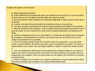 Empleo del objetivo de inmersión:
a. Bajar totalmente la platina.
b. Subir totalmente el condensador para ver claramente el círculo de luz que nos indica
la zona que se va a visualizar y donde habrá que echar el aceite.
c. Girar el revólver hacia el objetivo de inmersión dejándolo a medio camino entre éste y
el de x40.
d. Colocar una gota mínima de aceite de inmersión sobre el círculo de luz.
e. Terminar de girar suavemente el revólver hasta la posición del objetivo de inmersión.
f.  Mirando directamente al objetivo, subir la platina lentamente hasta que la lente toca la
gota de aceite. En ese momento se nota como si la gota ascendiera y se adosara a la
lente.
g. Enfocar cuidadosamente con el micrométrico. La distancia de trabajo entre el objetivo
de inmersión y la preparación es mínima, aun menor que con el de 40x por lo que el
riesgo de accidente es muy grande.
h. Una vez se haya puesto aceite de inmersión sobre la preparación, ya no se puede
volver a usar el objetivo 40x sobre esa zona, pues se mancharía de aceite. Por tanto, si
desea enfocar otro campo, hay que bajar la platina y repetir la operación desde el paso
3.
i.  Una vez finalizada la observación de la preparación se baja la platina y se coloca el
objetivo de menor aumento girando el revólver. En este momento ya se puede retirar la
preparación de la platina. Nunca se debe retirar con el objetivo de inmersión en posición
de observación.
j. Limpiar el objetivo de inmersión con cuidado empleando un papel especial para óptica.
Comprobar también que el objetivo 40x está perfectamente limpio
Empleo del objetivo de inmersión:
a. Bajar totalmente la platina.
b. Subir totalmente el condensador para ver claramente el círculo de luz que nos indica
la zona que se va a visualizar y donde habrá que echar el aceite.
c. Girar el revólver hacia el objetivo de inmersión dejándolo a medio camino entre éste y
el de x40.
d. Colocar una gota mínima de aceite de inmersión sobre el círculo de luz.
e. Terminar de girar suavemente el revólver hasta la posición del objetivo de inmersión.
f.  Mirando directamente al objetivo, subir la platina lentamente hasta que la lente toca la
gota de aceite. En ese momento se nota como si la gota ascendiera y se adosara a la
lente.
g. Enfocar cuidadosamente con el micrométrico. La distancia de trabajo entre el objetivo
de inmersión y la preparación es mínima, aun menor que con el de 40x por lo que el
riesgo de accidente es muy grande.
h. Una vez se haya puesto aceite de inmersión sobre la preparación, ya no se puede
volver a usar el objetivo 40x sobre esa zona, pues se mancharía de aceite. Por tanto, si
desea enfocar otro campo, hay que bajar la platina y repetir la operación desde el paso
3.
i.  Una vez finalizada la observación de la preparación se baja la platina y se coloca el
objetivo de menor aumento girando el revólver. En este momento ya se puede retirar la
preparación de la platina. Nunca se debe retirar con el objetivo de inmersión en posición
de observación.
j. Limpiar el objetivo de inmersión con cuidado empleando un papel especial para óptica.
Comprobar también que el objetivo 40x está perfectamente limpio
 