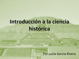 Introducción a la ciencia histórica Por Lucía García Rivera 