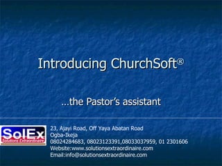 Introducing ChurchSoft ® …the Pastor’s assistant 23, Ajayi Road, Off Yaya Abatan Road Ogba-Ikeja 08024284683, 08023123391,08033037959, 01 2301606 Website:www.solutionsextraordinaire.com  Email:info@solutionsextraordinaire.com 