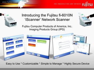Fujitsu Computer Products of America, Inc. Imaging Products Group (IPG) Introducing the Fujitsu fi-6010N ‘iScanner’ Network Scanner Easy to Use * Customizable * Simple to Manage * Highly Secure Device 