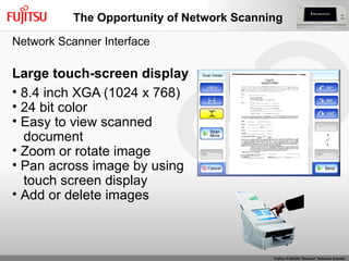 Large touch-screen display 8.4 inch XGA (1024 x 768) 24 bit color Easy to view scanned  document Zoom or rotate image Pan across image by using  touch screen display Add or delete images Network Scanner Interface The Opportunity of Network Scanning 