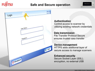 Authentication Control access to scanner by  utilizing existing network credentials Data transmission File Transfer Protocol Secure ensures trusted data transfer  Device management HTTPS adds additional layer of secure access to manage scanners Enhanced security Secure Socket Layer (SSL),  encryption, no external USB Safe and Secure operation 