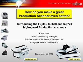 Kevin Neal Product Marketing Manager Fujitsu Computer Products of America, Inc. Imaging Products Group (IPG) Introducing the Fujitsu fi-6670 and fi-6770 high-speed Production scanners December 18, 2008 How do you make a great Production Scanner even better? Fujitsu fi-6670(A) Fujitsu fi-6770(A) 
