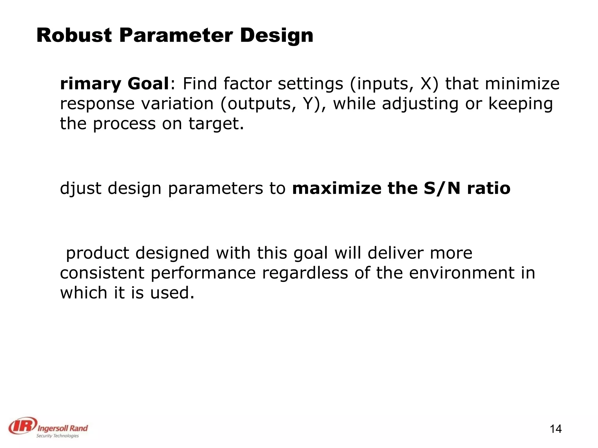 Robust Parameter Design Primary Goal : Find factor settings (inputs, X) that minimize response variation (outputs, Y), while adjusting or keeping the process on target. Adjust design parameters to  maximize the S/N ratio A product designed with this goal will deliver more consistent performance regardless of the environment in which it is used. 