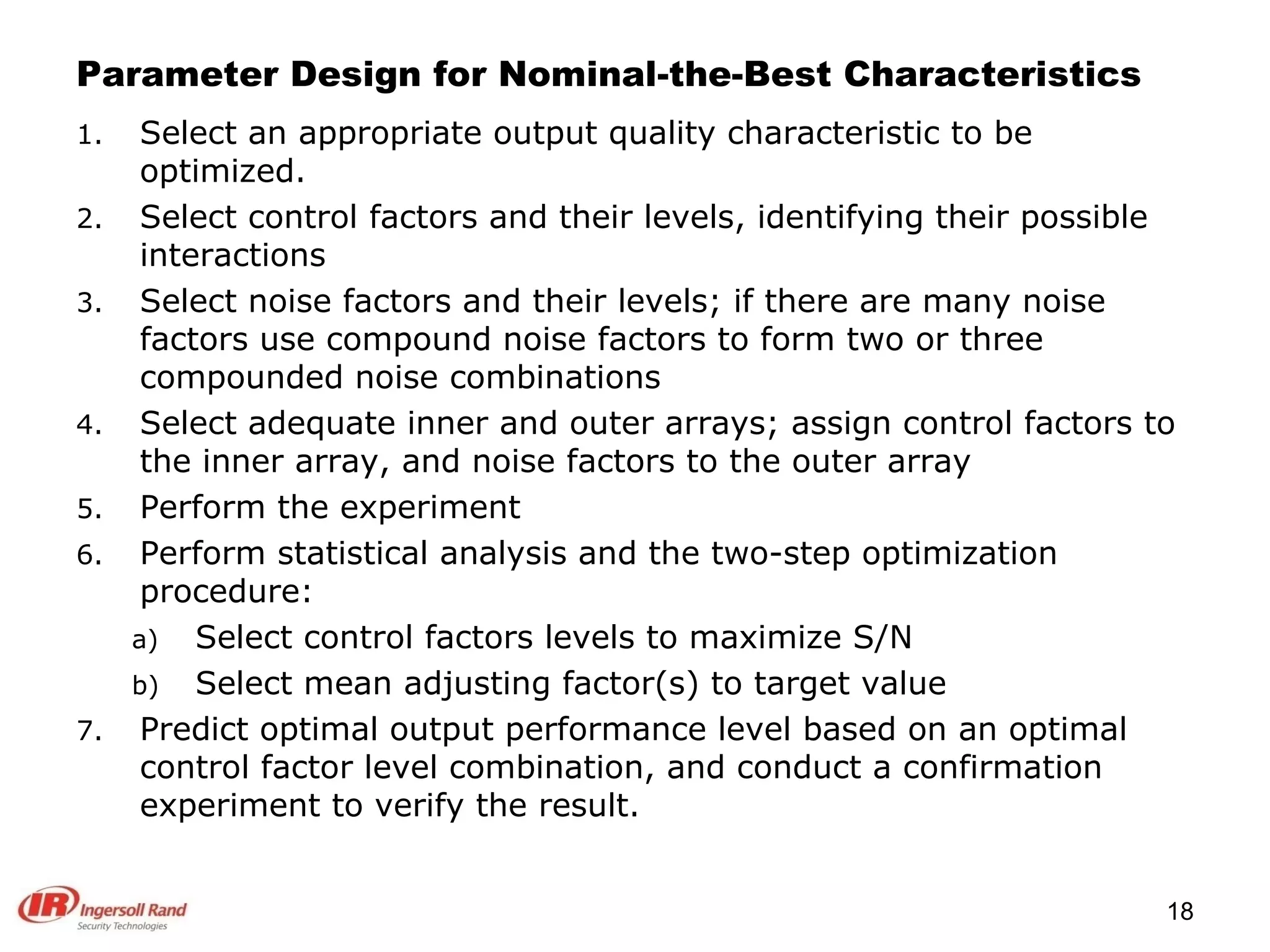 Parameter Design for Nominal-the-Best Characteristics Select an appropriate output quality characteristic to be optimized. Select control factors and their levels, identifying their possible interactions Select noise factors and their levels; if there are many noise factors use compound noise factors to form two or three compounded noise combinations Select adequate inner and outer arrays; assign control factors to the inner array, and noise factors to the outer array Perform the experiment Perform statistical analysis and the two-step optimization procedure: Select control factors levels to maximize S/N Select mean adjusting factor(s) to target value Predict optimal output performance level based on an optimal control factor level combination, and conduct a confirmation experiment to verify the result. 