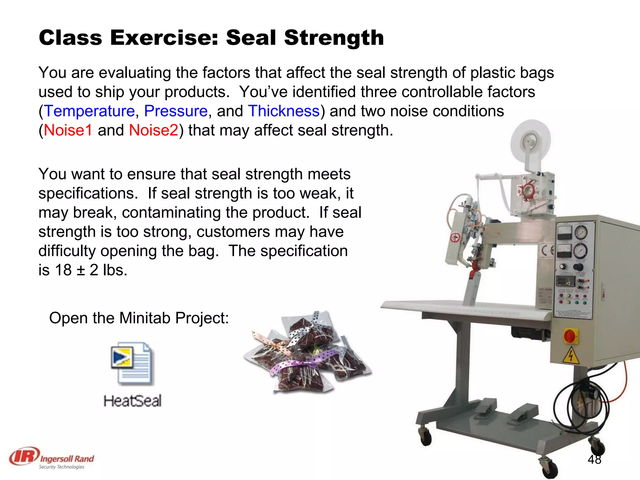 Class Exercise: Seal Strength You are evaluating the factors that affect the seal strength of plastic bags used to ship your products.  You’ve identified three controllable factors ( Temperature ,  Pressure , and  Thickness ) and two noise conditions ( Noise1  and  Noise2 ) that may affect seal strength.  Open the Minitab Project: You want to ensure that seal strength meets specifications.  If seal strength is too weak, it may break, contaminating the product.  If seal strength is too strong, customers may have difficulty opening the bag.  The specification is 18 ± 2 lbs. 