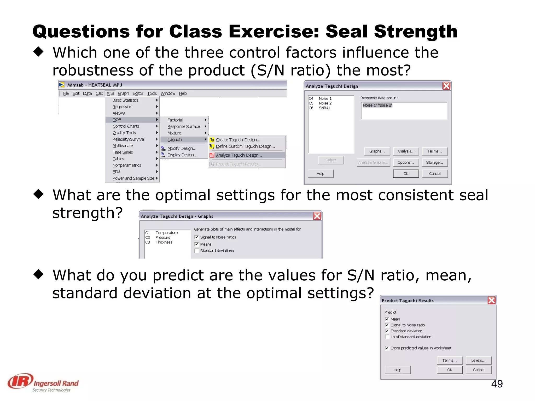Questions for Class Exercise: Seal Strength Which one of the three control factors influence the robustness of the product (S/N ratio) the most? What are the optimal settings for the most consistent seal strength? What do you predict are the values for S/N ratio, mean, standard deviation at the optimal settings? 