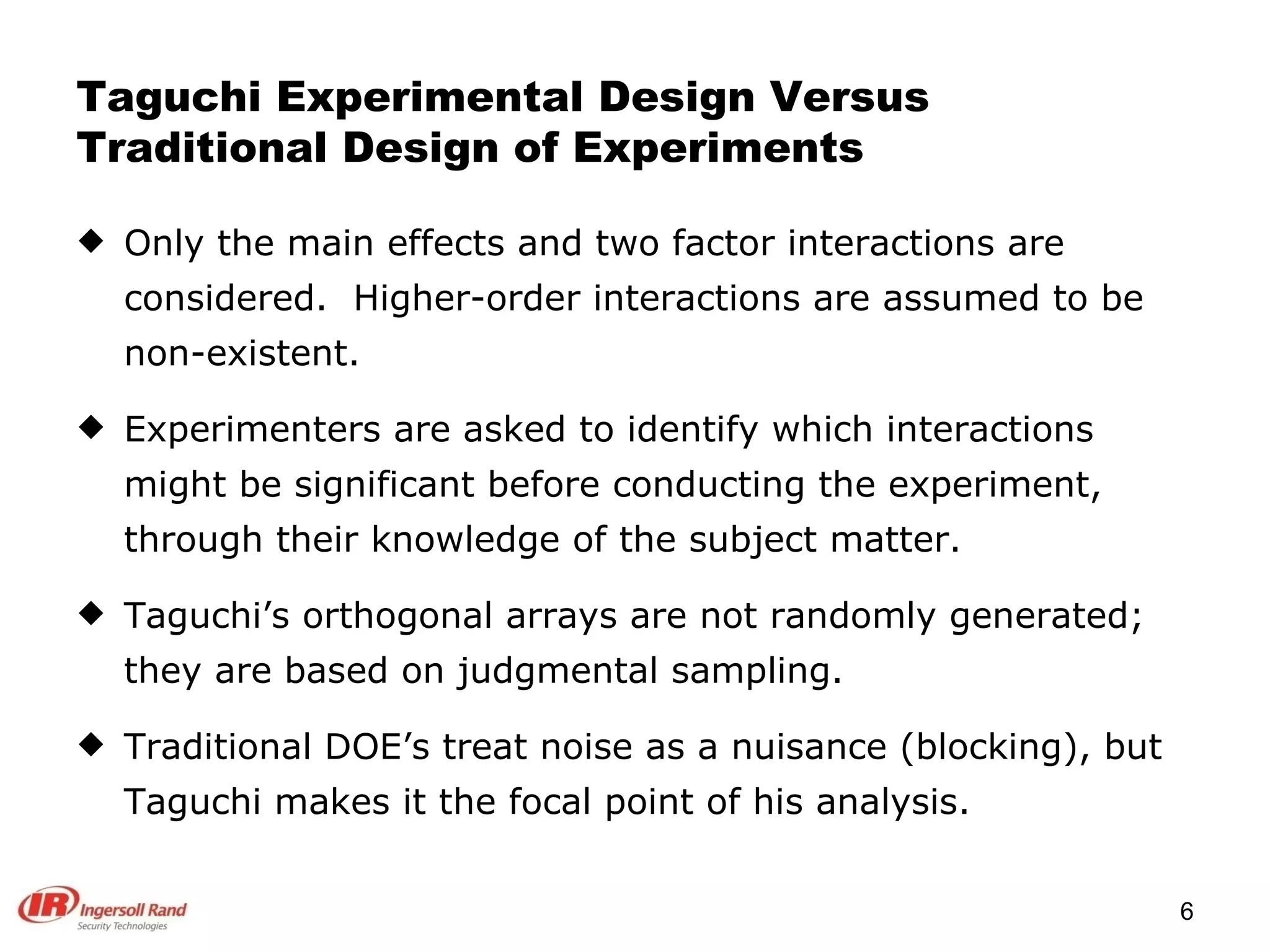 Taguchi Experimental Design Versus Traditional Design of Experiments Only the main effects and two factor interactions are considered.  Higher-order interactions are assumed to be non-existent. Experimenters are asked to identify which interactions might be significant before conducting the experiment, through their knowledge of the subject matter. Taguchi’s orthogonal arrays are not randomly generated; they are based on judgmental sampling. Traditional DOE’s treat noise as a nuisance (blocking), but Taguchi makes it the focal point of his analysis. 