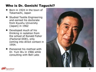Who is Dr. Genichi Taguchi? Born in 1924 in the town of Tokamachi, Japan Studied Textile Engineering and earned his doctorate from Kyushu University (Japan) in 1962 Developed much of his thinking in isolation from the school of Ronald Fisher (Factorial DOE), only coming into direct contact in 1954. Pioneered his method with Dr. Yuin Wu in 1966 while consulting with Bell Labs 