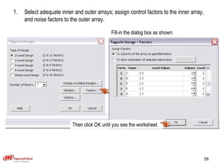 Select adequate inner and outer arrays; assign control factors to the inner array, and noise factors to the outer array. Fill-in the dialog box as shown: Then click OK until you see the worksheet. 