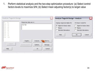 Perform statistical analysis and the two-step optimization procedure: (a) Select control factors levels to maximize S/N; (b) Select mean adjusting factor(s) to target value 