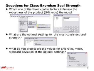 Questions for Class Exercise: Seal Strength Which one of the three control factors influence the robustness of the product (S/N ratio) the most? What are the optimal settings for the most consistent seal strength? What do you predict are the values for S/N ratio, mean, standard deviation at the optimal settings? 