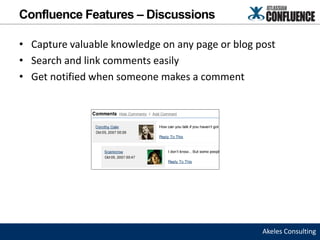 Confluence Features – Discussions

• Capture valuable knowledge on any page or blog post
• Search and link comments easily
• Get notified when someone makes a comment




                                                  Akeles Consulting
 