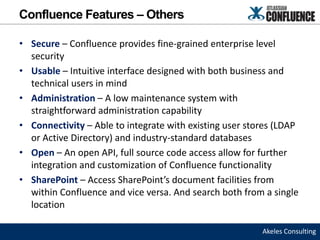 Confluence Features – Others

• Secure – Confluence provides fine-grained enterprise level
  security
• Usable – Intuitive interface designed with both business and
  technical users in mind
• Administration – A low maintenance system with
  straightforward administration capability
• Connectivity – Able to integrate with existing user stores (LDAP
  or Active Directory) and industry-standard databases
• Open – An open API, full source code access allow for further
  integration and customization of Confluence functionality
• SharePoint – Access SharePoint’s document facilities from
  within Confluence and vice versa. And search both from a single
  location

                                                         Akeles Consulting
 