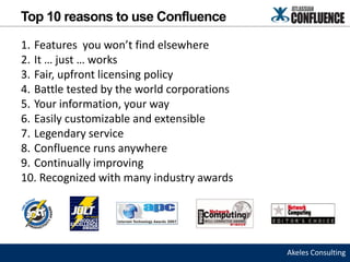 Top 10 reasons to use Confluence

1. Features you won’t find elsewhere
2. It … just … works
3. Fair, upfront licensing policy
4. Battle tested by the world corporations
5. Your information, your way
6. Easily customizable and extensible
7. Legendary service
8. Confluence runs anywhere
9. Continually improving
10. Recognized with many industry awards




                                             Akeles Consulting
 