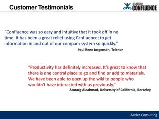 Customer Testimonials


“Confluence was so easy and intuitive that it took off in no
time. It has been a great relief using Confluence; to get
information in and out of our company system so quickly.”
                                       Paul Rene Jorgensen, Telenor



            “Productivity has definitely increased. It's great to know that
            there is one central place to go and find or add to materials.
            We have been able to open up the wiki to people who
            wouldn't have interacted with us previously.”
                                  Aturadg Aleahmad, University of California, Berkeley




                                                                         Akeles Consulting
 