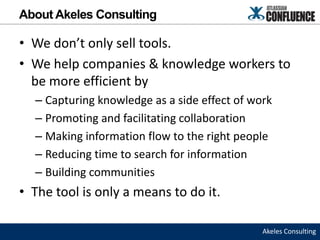 About Akeles Consulting

• We don’t only sell tools.
• We help companies & knowledge workers to
  be more efficient by
  – Capturing knowledge as a side effect of work
  – Promoting and facilitating collaboration
  – Making information flow to the right people
  – Reducing time to search for information
  – Building communities
• The tool is only a means to do it.

                                              Akeles Consulting
 