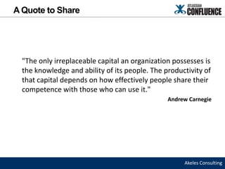A Quote to Share




  "The only irreplaceable capital an organization possesses is
  the knowledge and ability of its people. The productivity of
  that capital depends on how effectively people share their
  competence with those who can use it."
                                                Andrew Carnegie




                                                     Akeles Consulting
 