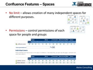 Confluence Features – Spaces

• No limit – allows creation of many independent spaces for
  different purposes.



• Permissions – control permissions of each
  space for people and groups




                                                   Akeles Consulting
 