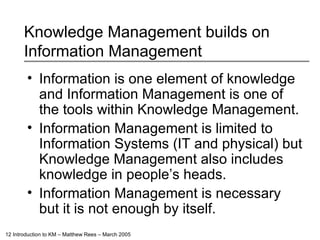 Knowledge Management builds on Information Management  Information is one element of knowledge and Information Management is one of the tools within Knowledge Management. Information Management is limited to Information Systems (IT and physical) but Knowledge Management also includes knowledge in people’s heads. Information Management is necessary but it is not enough by itself. 
