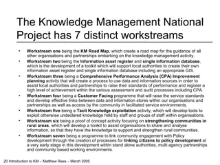 The Knowledge Management National Project has 7 distinct workstreams Workstream one  being the  KM Road Map , which create a road map for the guidance of all other organisations and partnerships embarking on the knowledge management activity. Workstream two  being the  Information asset register  and  single information database , which is the development of a toolkit which will support local authorities to create their own information asset register and single information database including an appropriate GIS.  Workstream three  being a  Comprehensive Performance Analysis (CPA) Improvement planning  activity that will create a process to use data and information sources in order to assist local authorities and partnerships to raise their standards of performance and register a high level of achievement within the various assessment and audit processes including CPA. Workstream four  being a  Customer Facing  programme that will raise the service standards and develop effective links between data and information stores within our organisations and partnerships as well as access by the community in facilitated service environments. Workstream five  being a  Tacit Knowledge exploitation  activity, which will develop tools to exploit otherwise undeclared knowledge held by staff and groups of staff within organisations. Workstream six  being a proof of concept activity focusing on  strengthening communities in rural areas , which will develop a toolkit to assist organisations to share and analyse information, so that they have the knowledge to support and strengthen rural communities. Workstream seven  being a programme to link community engagement with Policy development through the creation of processes for  linking citizens to policy development  at a very early stage in this development within stand alone authorities, multi agency partnerships and community based working environments. 
