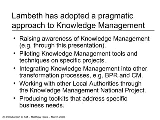 Lambeth has adopted a pragmatic approach to Knowledge Management Raising awareness of Knowledge Management (e.g. through this presentation). Piloting Knowledge Management tools and techniques on specific projects. Integrating Knowledge Management into other transformation processes, e.g. BPR and CM. Working with other Local Authorities through the Knowledge Management National Project. Producing toolkits that address specific business needs. 
