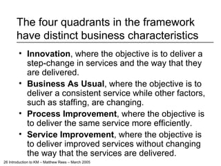 The four quadrants in the framework have distinct business characteristics Innovation , where the objective is to deliver a step-change in services and the way that they are delivered. Business As Usual , where the objective is to deliver a consistent service while other factors, such as staffing, are changing. Process Improvement , where the objective is to deliver the same service more efficiently. Service Improvement , where the objective is to deliver improved services without changing the way that the services are delivered. 